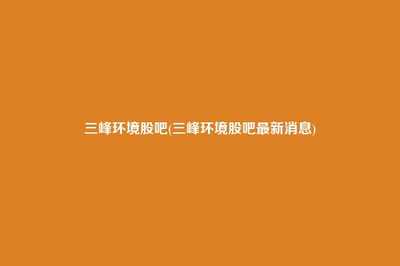 三峰環(huán)境股吧動(dòng)態(tài)與重慶信息咨詢(xún)服務(wù) 投資分析與市場(chǎng)展望